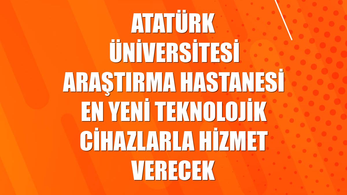 Atatürk Üniversitesi Araştırma Hastanesi en yeni teknolojik cihazlarla hizmet verecek