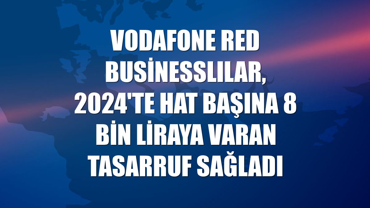 Vodafone Red Businesslılar, 2024'te hat başına 8 bin liraya varan tasarruf sağladı