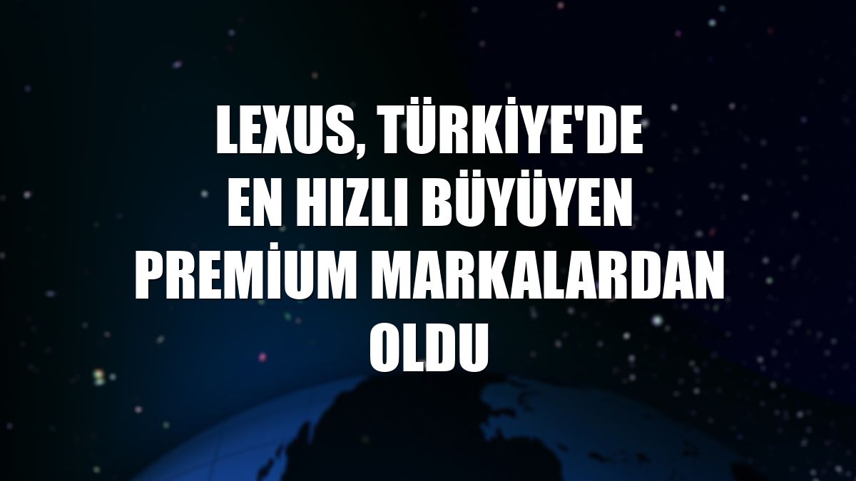 Lexus, Türkiye'de en hızlı büyüyen premium markalardan oldu