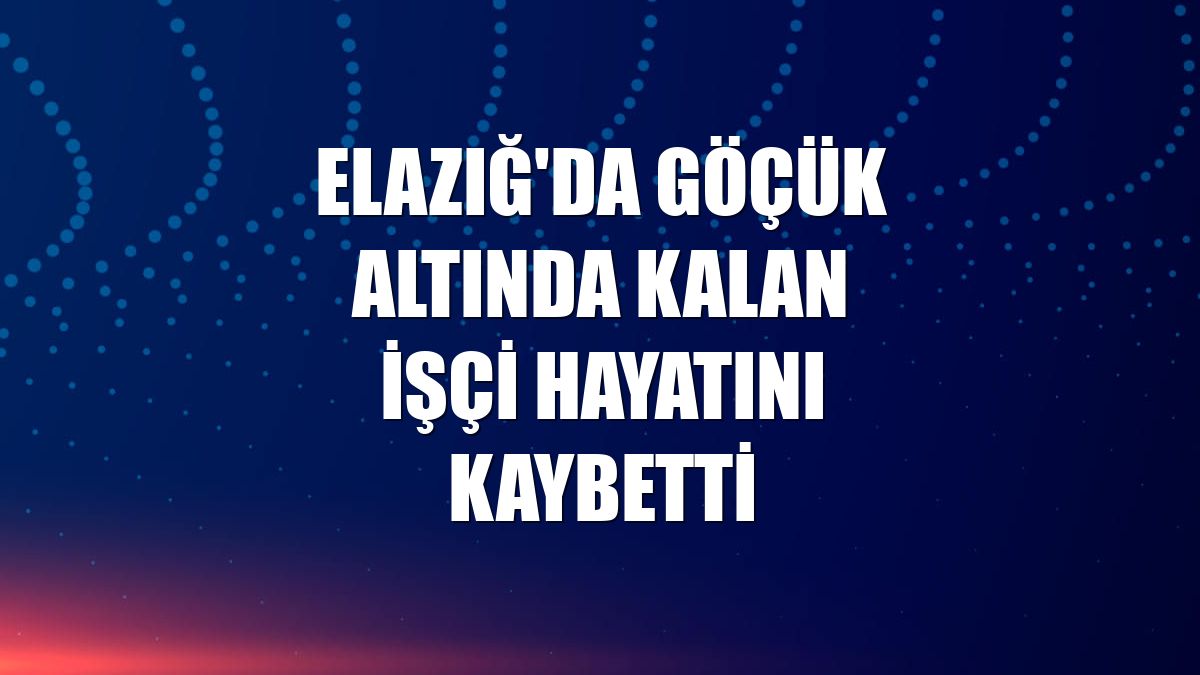 Elazığ'da göçük altında kalan işçi hayatını kaybetti