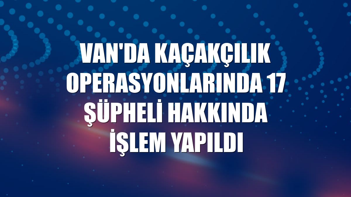 Van'da kaçakçılık operasyonlarında 17 şüpheli hakkında işlem yapıldı