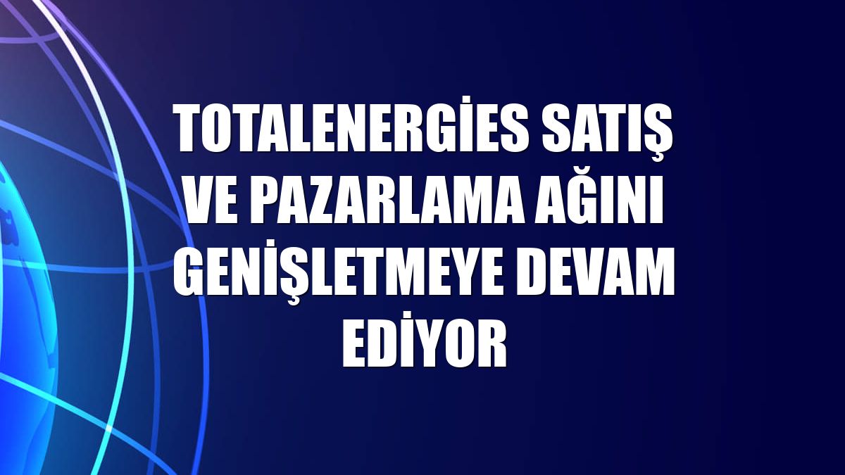 TotalEnergies satış ve pazarlama ağını genişletmeye devam ediyor