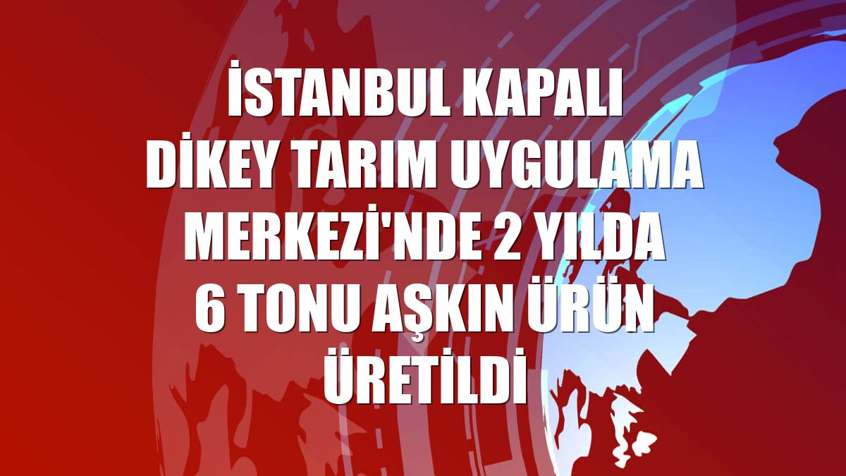 İstanbul Kapalı Dikey Tarım Uygulama Merkezi'nde 2 yılda 6 tonu aşkın ürün üretildi