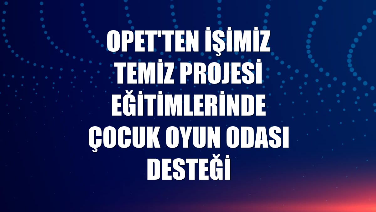 OPET'ten İşimiz Temiz Projesi eğitimlerinde çocuk oyun odası desteği