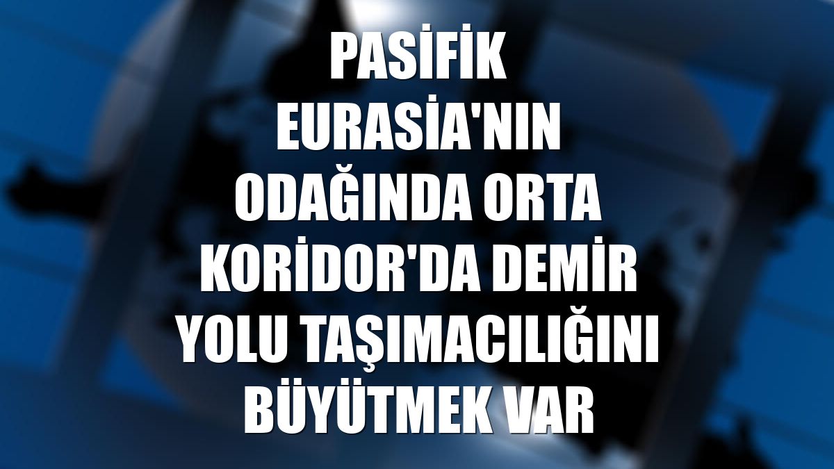 Pasifik Eurasia'nın odağında Orta Koridor'da demir yolu taşımacılığını büyütmek var