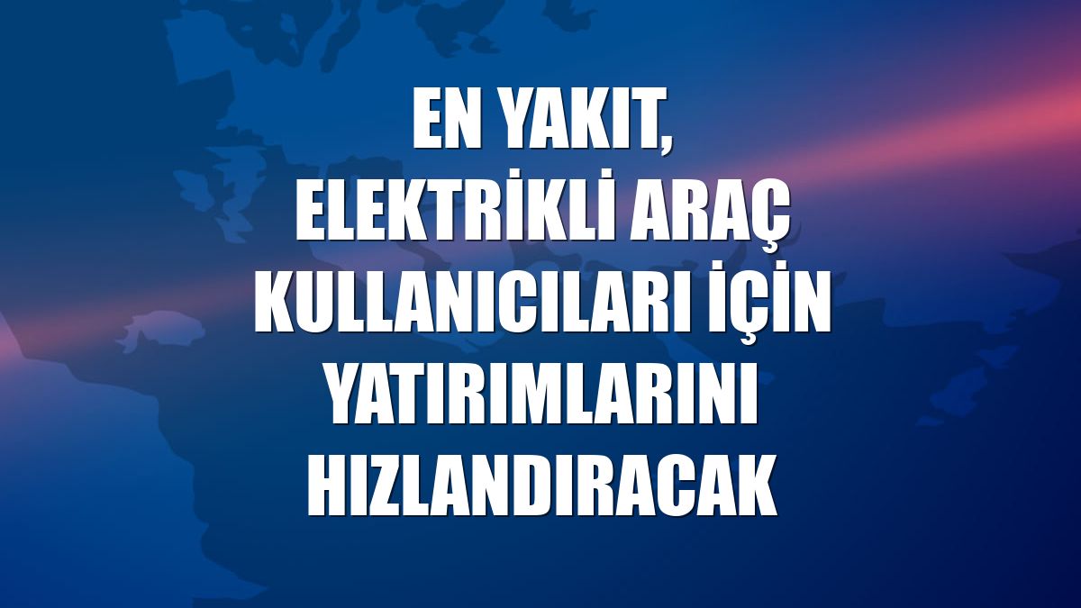 EN YAKIT, elektrikli araç kullanıcıları için yatırımlarını hızlandıracak