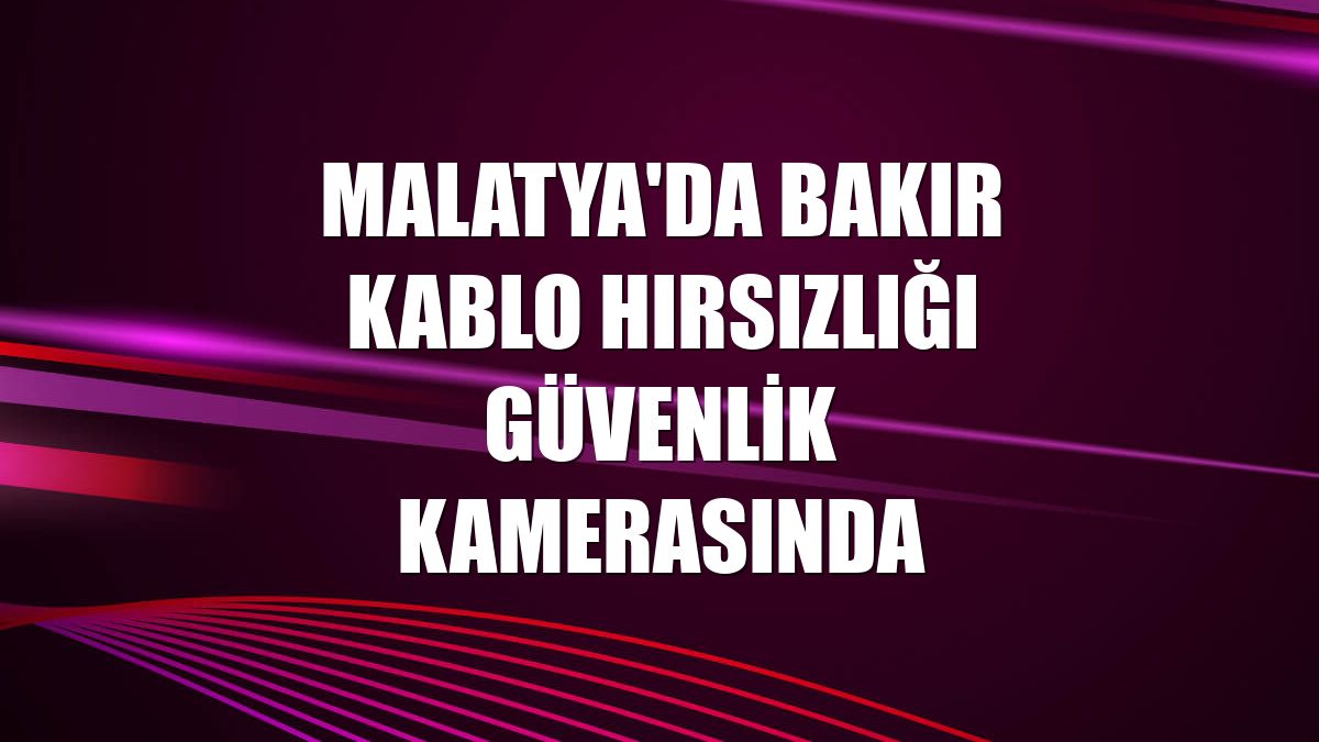 Malatya'da bakır kablo hırsızlığı güvenlik kamerasında