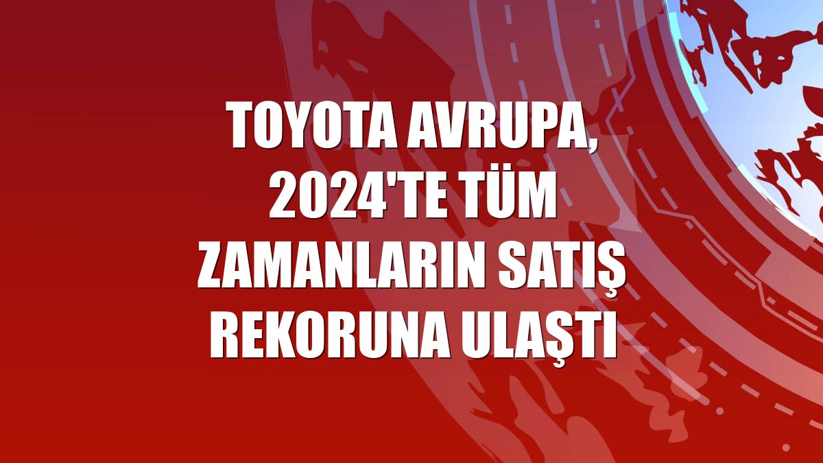 Toyota Avrupa, 2024'te tüm zamanların satış rekoruna ulaştı