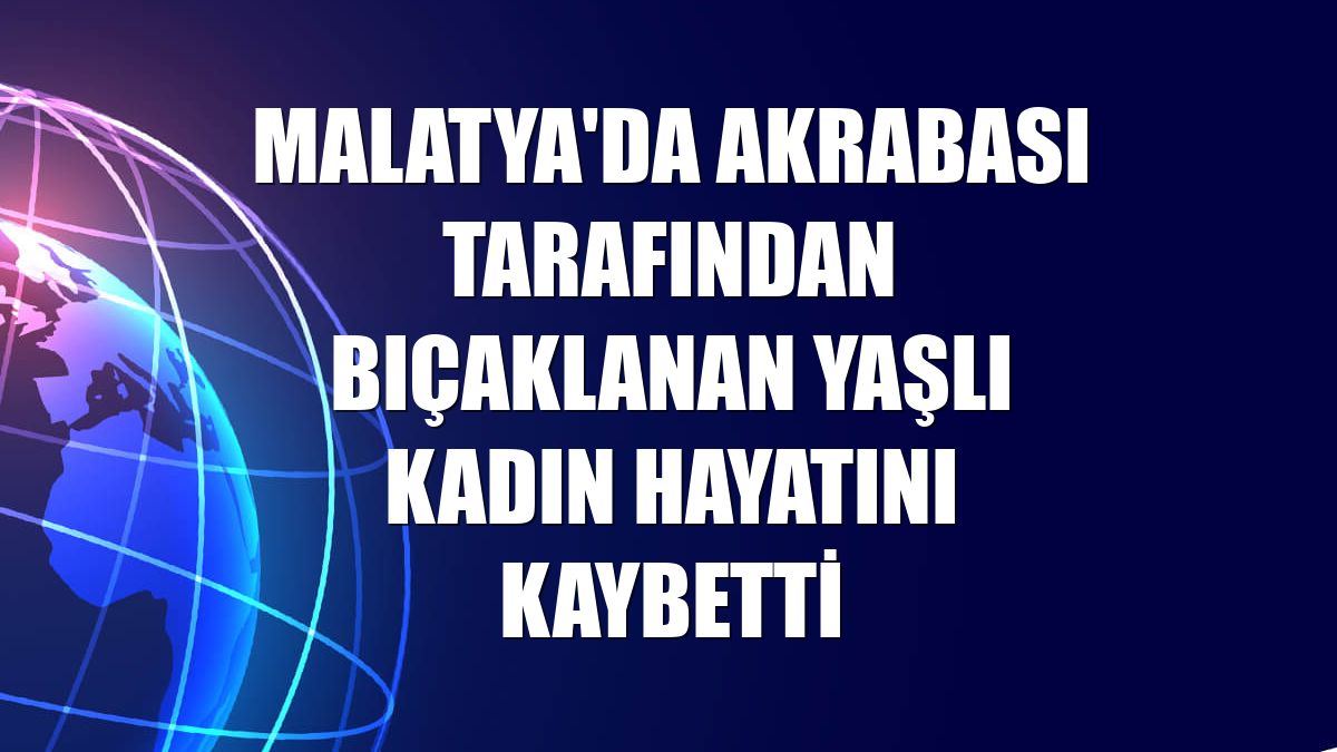 Malatya'da akrabası tarafından bıçaklanan yaşlı kadın hayatını kaybetti