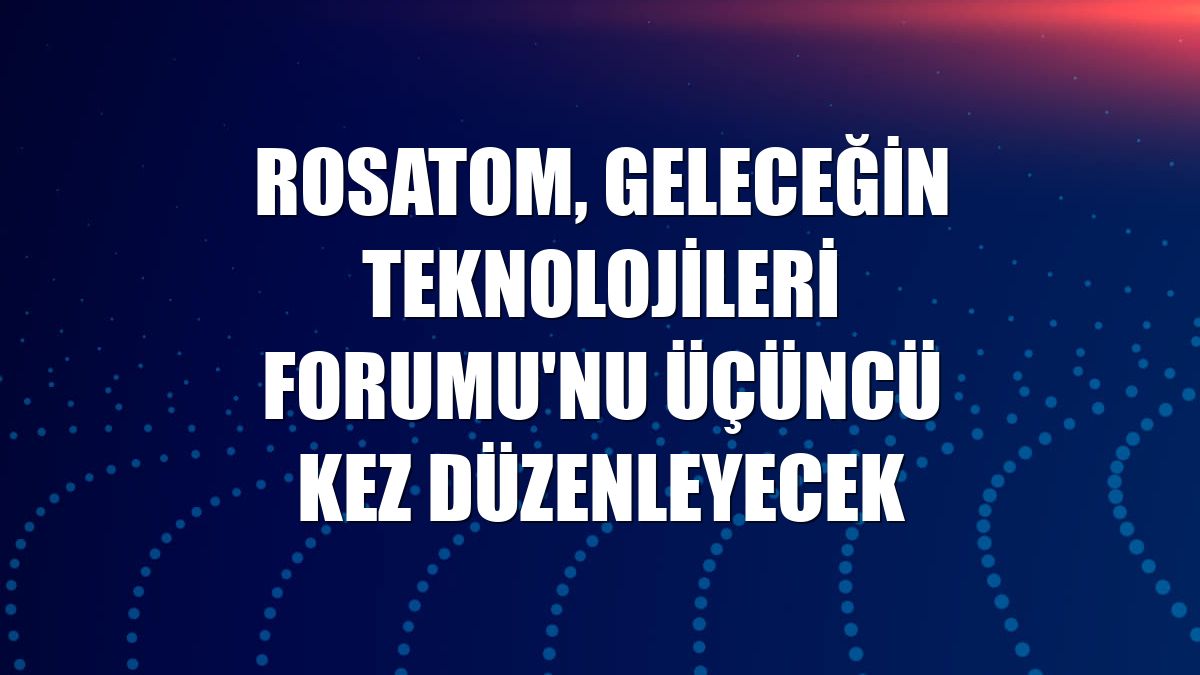 Rosatom, Geleceğin Teknolojileri Forumu'nu üçüncü kez düzenleyecek