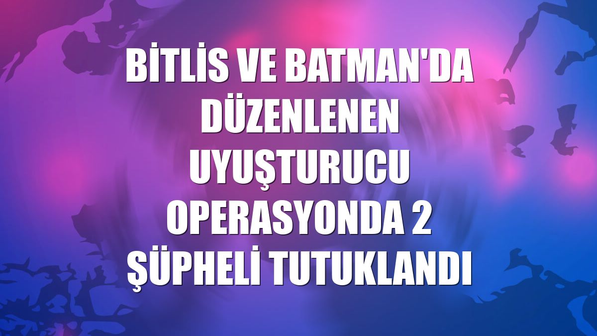 Bitlis ve Batman'da düzenlenen uyuşturucu operasyonda 2 şüpheli tutuklandı