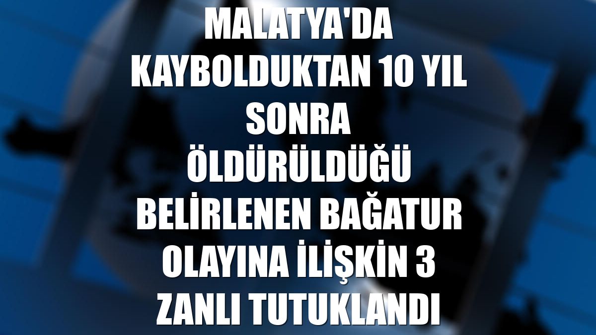 Malatya'da kaybolduktan 10 yıl sonra öldürüldüğü belirlenen Bağatur olayına ilişkin 3 zanlı tutuklandı