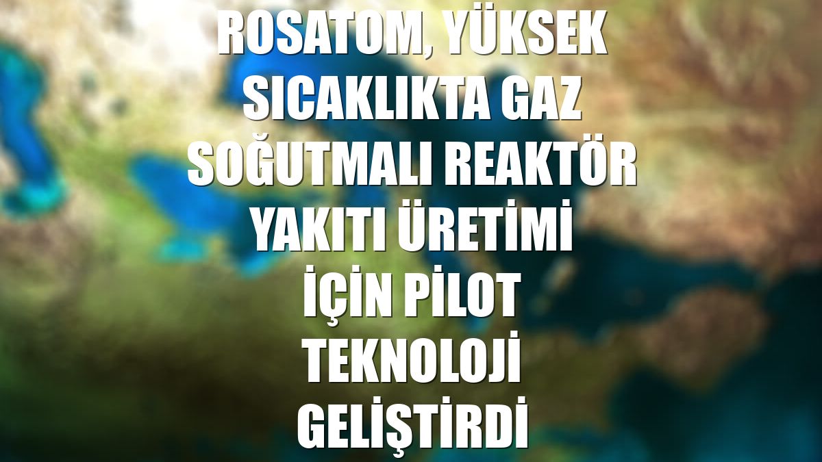 Rosatom, yüksek sıcaklıkta gaz soğutmalı reaktör yakıtı üretimi için pilot teknoloji geliştirdi