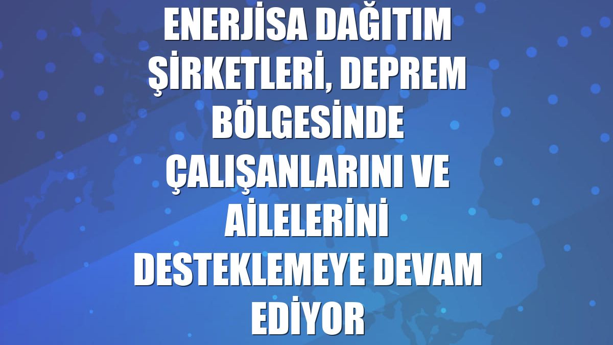 Enerjisa Dağıtım Şirketleri, deprem bölgesinde çalışanlarını ve ailelerini desteklemeye devam ediyor