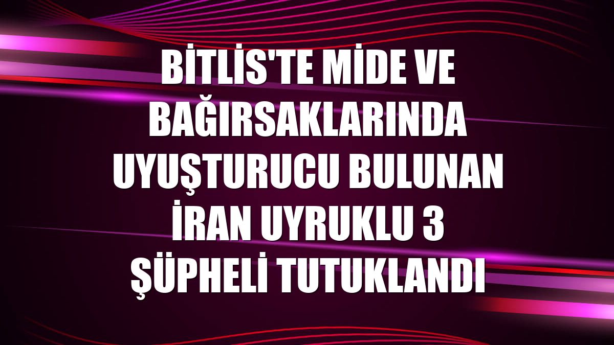 Bitlis'te mide ve bağırsaklarında uyuşturucu bulunan İran uyruklu 3 şüpheli tutuklandı