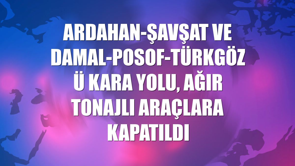 Ardahan-Şavşat ve Damal-Posof-Türkgözü kara yolu, ağır tonajlı araçlara kapatıldı