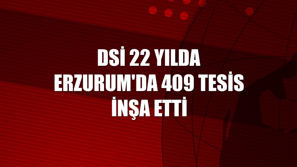 DSİ 22 yılda Erzurum'da 409 tesis inşa etti