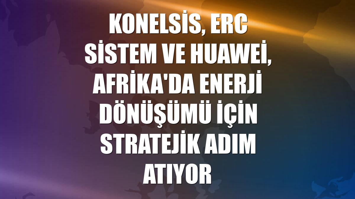 KONELSİS, ERC Sistem ve Huawei, Afrika'da enerji dönüşümü için stratejik adım atıyor