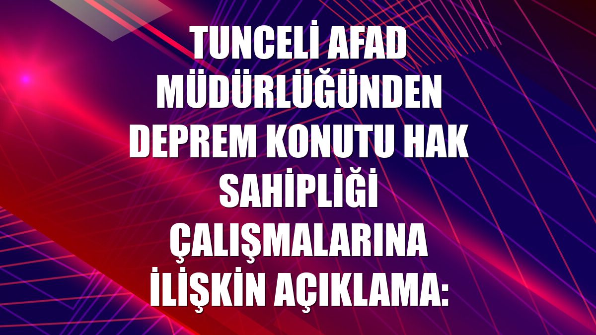 Tunceli AFAD Müdürlüğünden deprem konutu hak sahipliği çalışmalarına ilişkin açıklama: