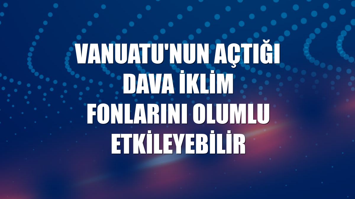 Vanuatu'nun açtığı dava iklim fonlarını olumlu etkileyebilir