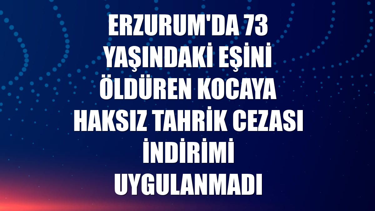 Erzurum'da 73 yaşındaki eşini öldüren kocaya haksız tahrik cezası indirimi uygulanmadı