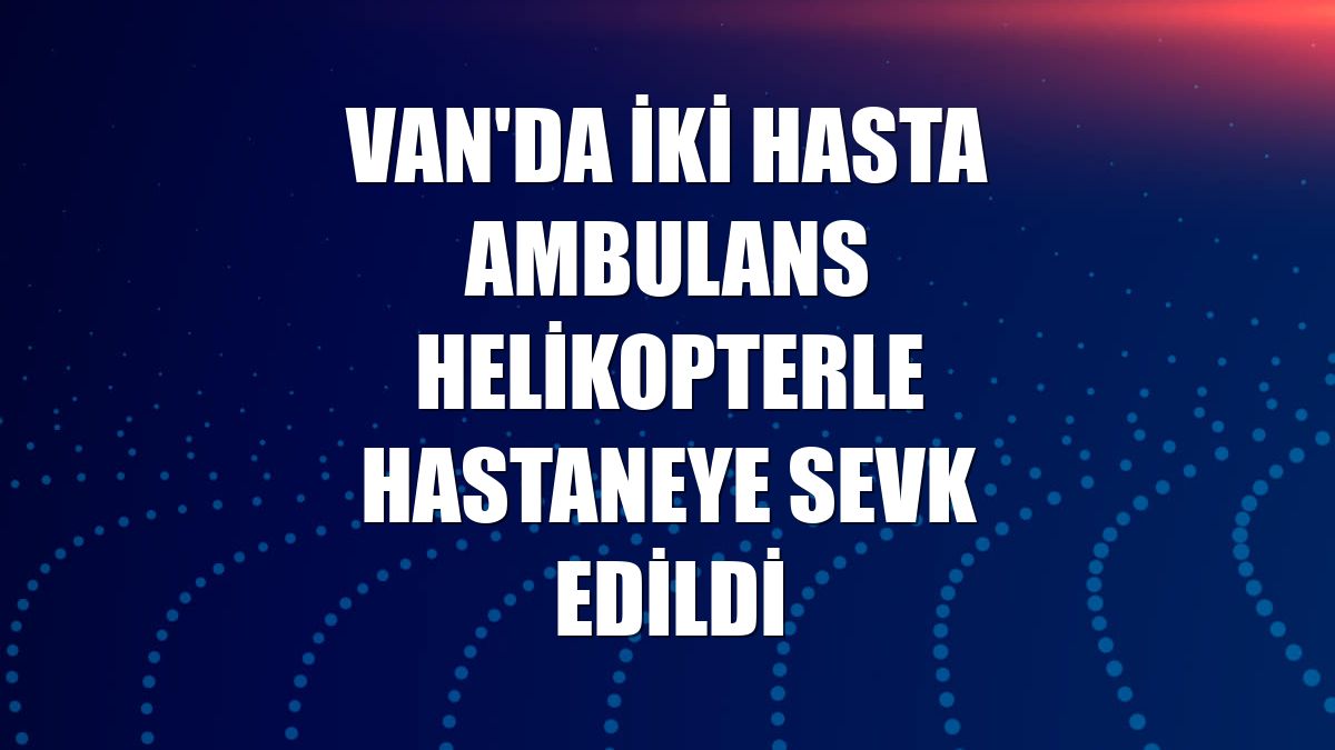 Van'da iki hasta ambulans helikopterle hastaneye sevk edildi