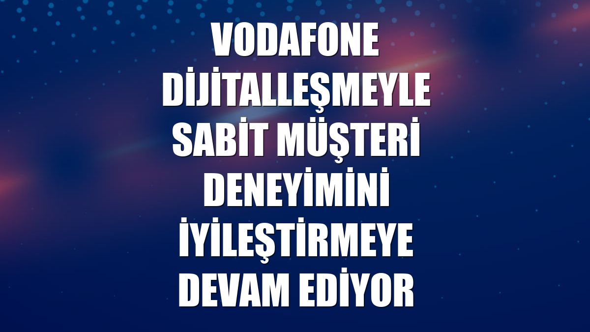 Vodafone dijitalleşmeyle sabit müşteri deneyimini iyileştirmeye devam ediyor