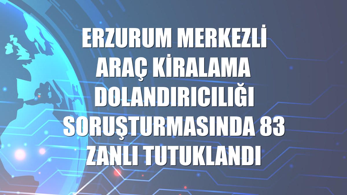 Erzurum merkezli araç kiralama dolandırıcılığı soruşturmasında 83 zanlı tutuklandı