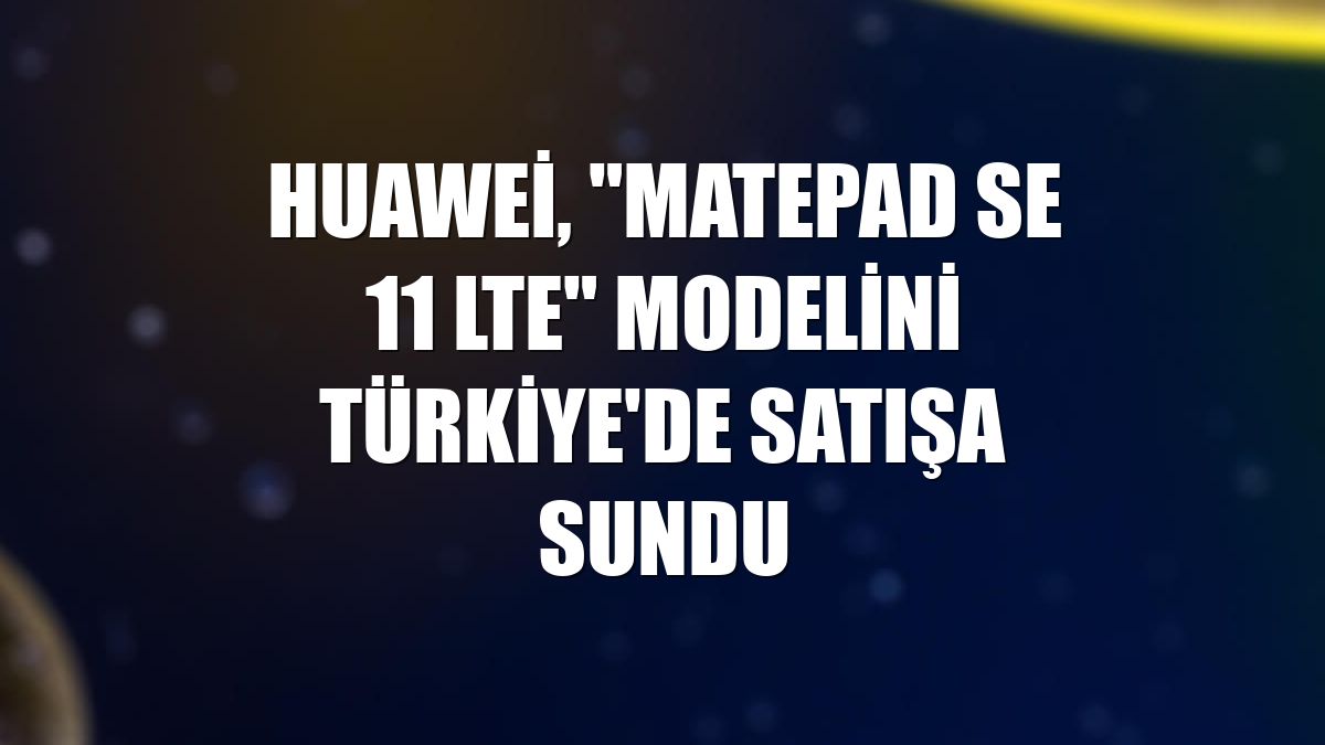 Huawei, "Matepad SE 11 LTE" modelini Türkiye'de satışa sundu