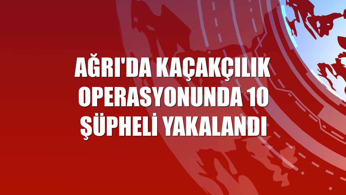 Ağrı'da kaçakçılık operasyonunda 10 şüpheli yakalandı