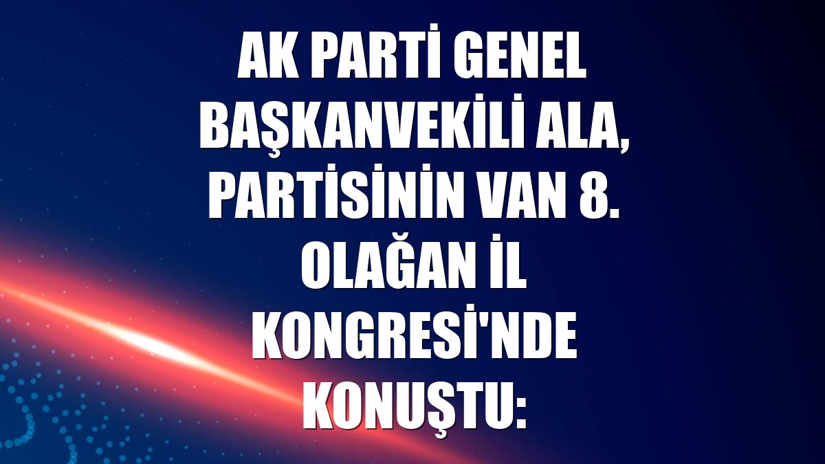 AK Parti Genel Başkanvekili Ala, partisinin Van 8. Olağan İl Kongresi'nde konuştu: