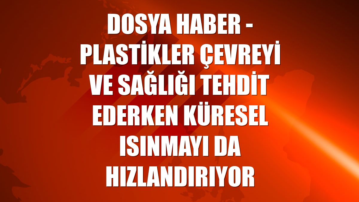 DOSYA HABER - Plastikler çevreyi ve sağlığı tehdit ederken küresel ısınmayı da hızlandırıyor