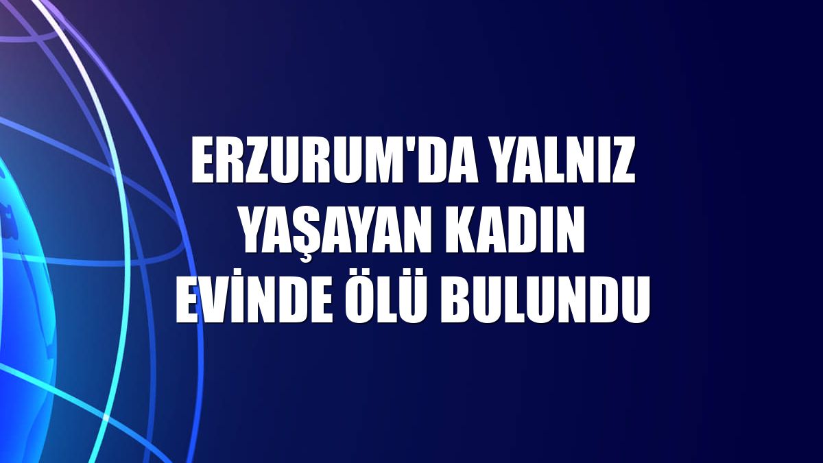 Erzurum'da yalnız yaşayan kadın evinde ölü bulundu