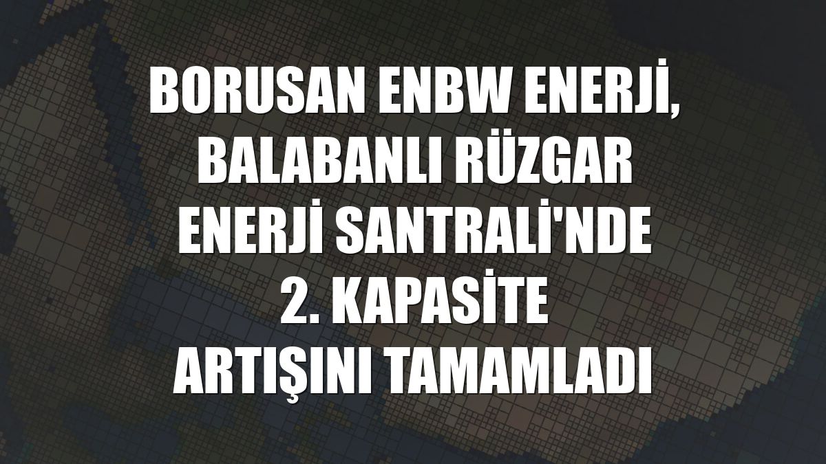 Borusan EnBW Enerji, Balabanlı Rüzgar Enerji Santrali'nde 2. kapasite artışını tamamladı