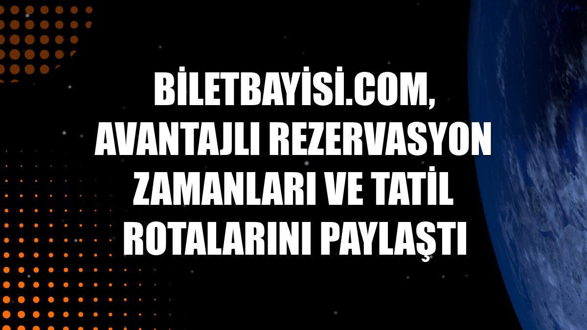 Biletbayisi.com, avantajlı rezervasyon zamanları ve tatil rotalarını paylaştı