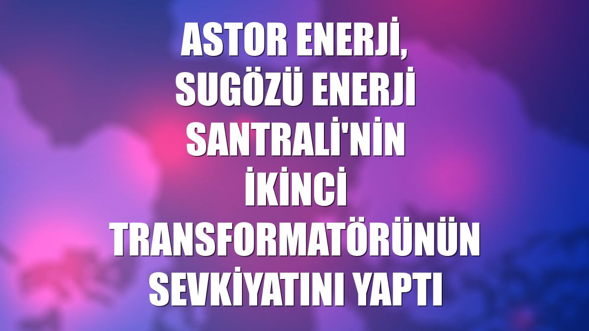 Astor Enerji, Sugözü Enerji Santrali'nin ikinci transformatörünün sevkiyatını yaptı