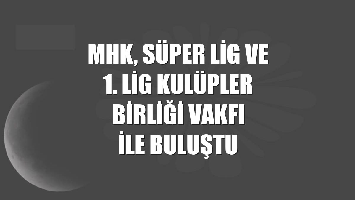 MHK, Süper Lig ve 1. Lig Kulüpler Birliği Vakfı ile buluştu