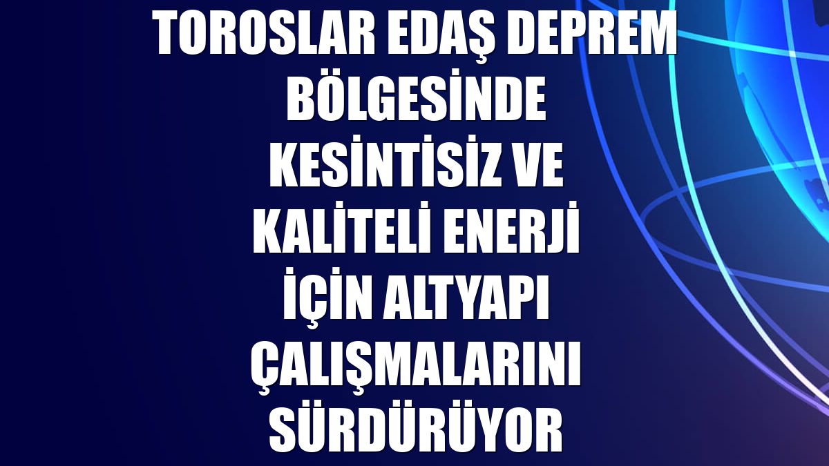 Toroslar EDAŞ deprem bölgesinde kesintisiz ve kaliteli enerji için altyapı çalışmalarını sürdürüyor