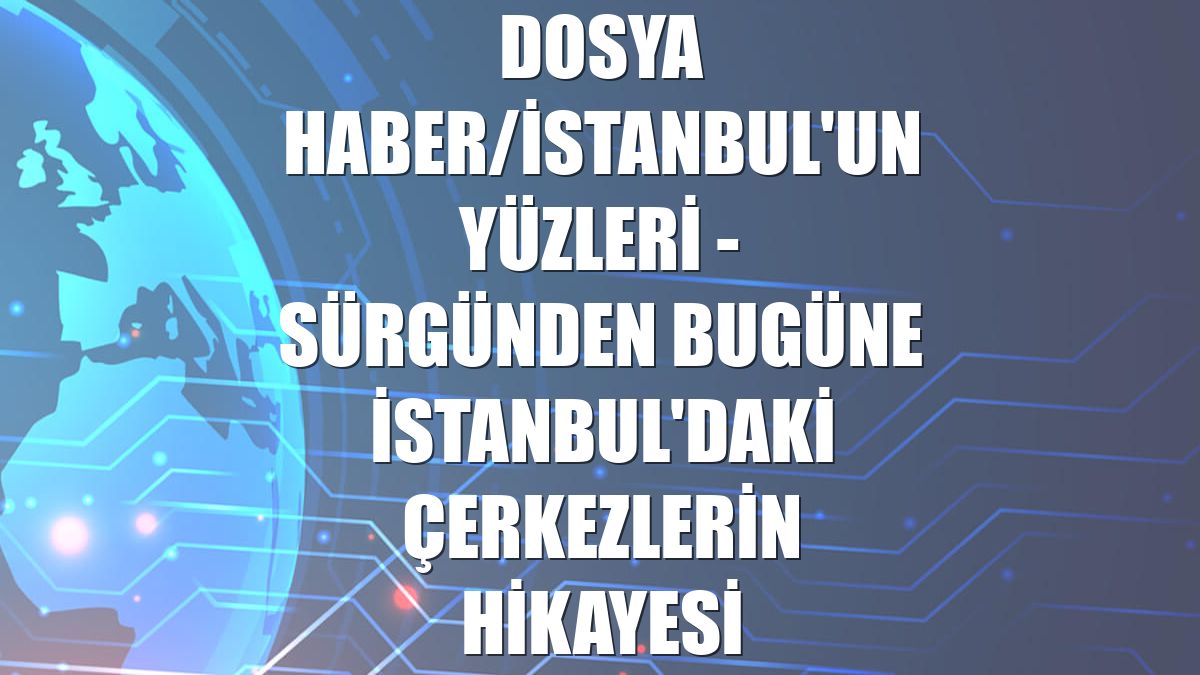 DOSYA HABER/İSTANBUL'UN YÜZLERİ - Sürgünden bugüne İstanbul'daki Çerkezlerin hikayesi