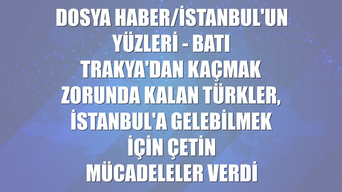 DOSYA HABER/İSTANBUL'UN YÜZLERİ - Batı Trakya'dan kaçmak zorunda kalan Türkler, İstanbul'a gelebilmek için çetin mücadeleler verdi