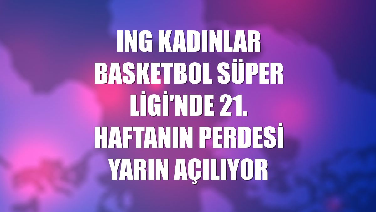 ING Kadınlar Basketbol Süper Ligi'nde 21. haftanın perdesi yarın açılıyor