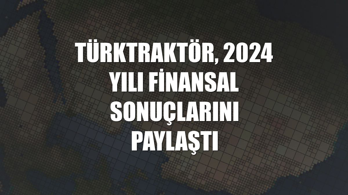 TürkTraktör, 2024 yılı finansal sonuçlarını paylaştı