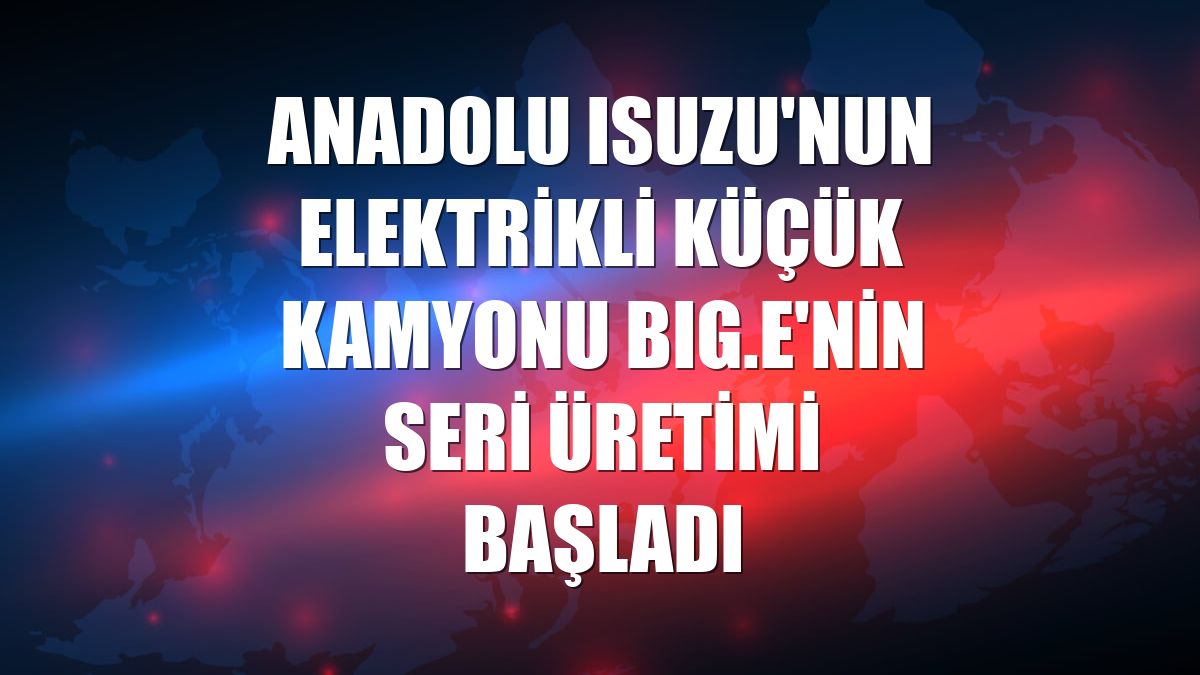 Anadolu Isuzu'nun elektrikli küçük kamyonu BIG.e'nin seri üretimi başladı