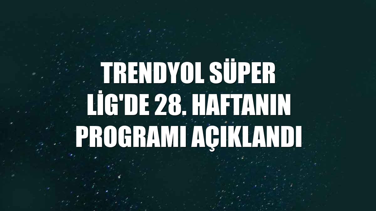 Trendyol Süper Lig'de 28. haftanın programı açıklandı