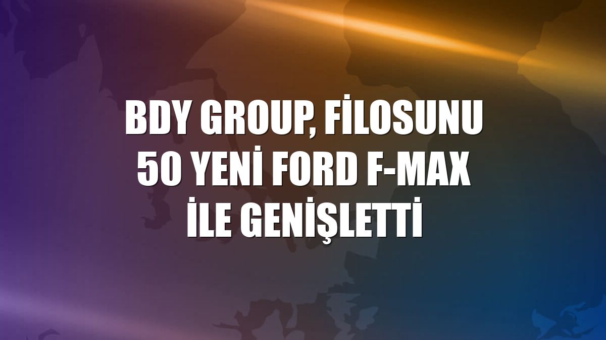 BDY Group, filosunu 50 yeni Ford F-Max ile genişletti