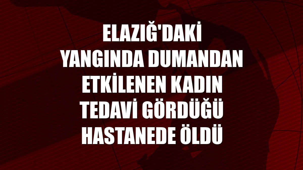 Elazığ'daki yangında dumandan etkilenen kadın tedavi gördüğü hastanede öldü