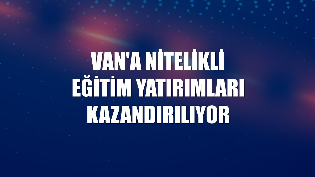 Van'a nitelikli eğitim yatırımları kazandırılıyor