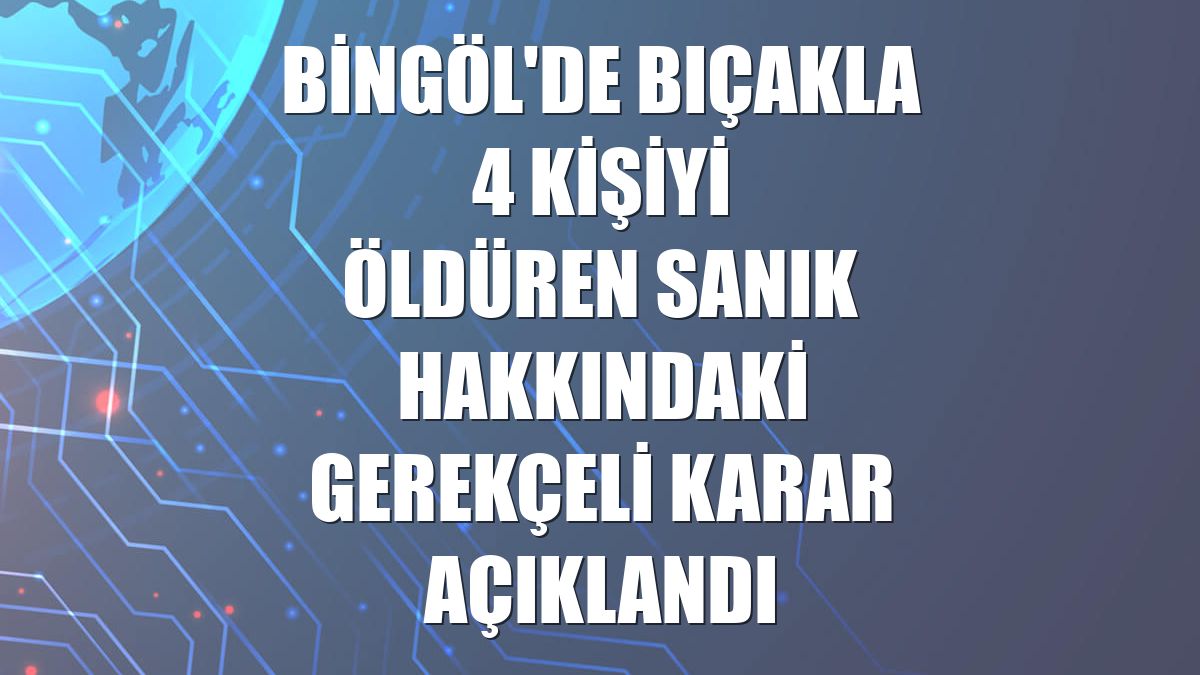 Bingöl'de bıçakla 4 kişiyi öldüren sanık hakkındaki gerekçeli karar açıklandı