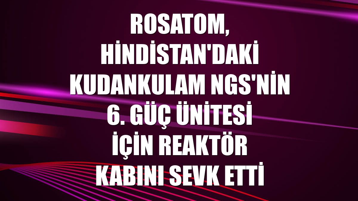 Rosatom, Hindistan'daki Kudankulam NGS'nin 6. güç ünitesi için reaktör kabını sevk etti