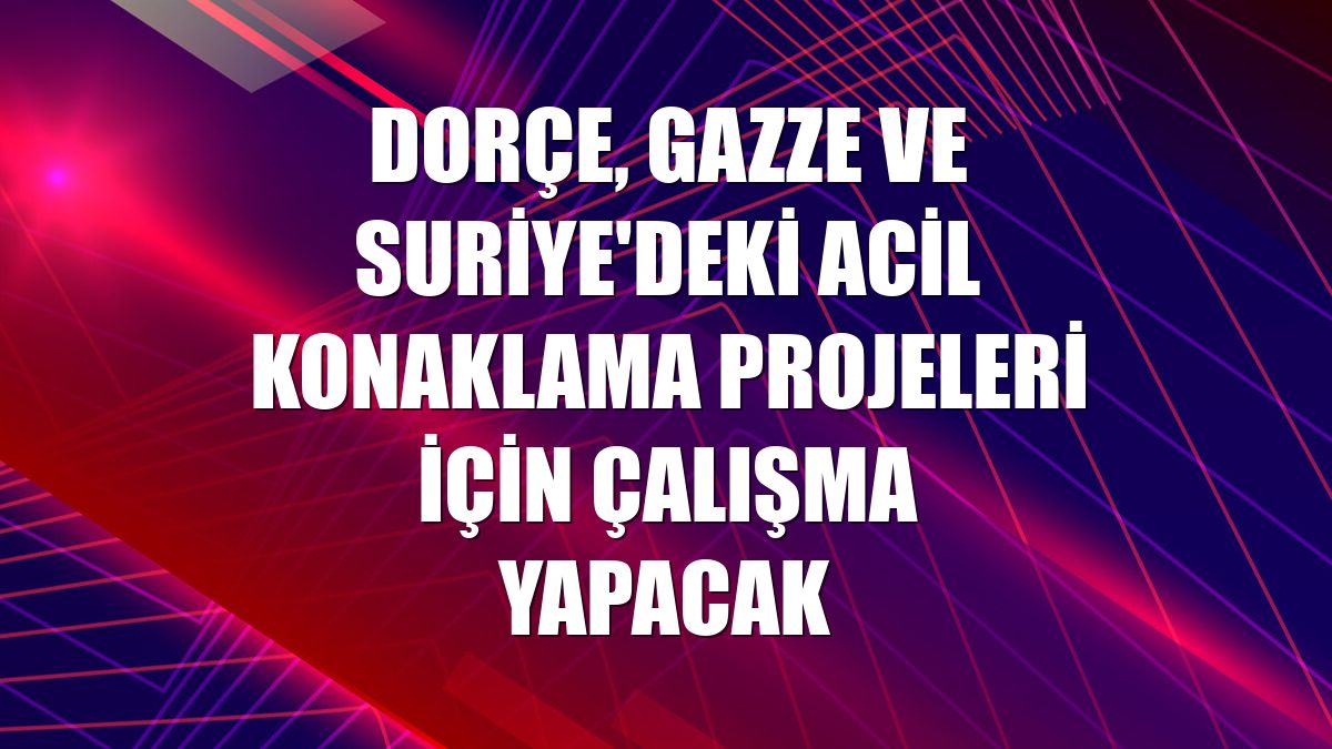 Dorçe, Gazze ve Suriye'deki acil konaklama projeleri için çalışma yapacak